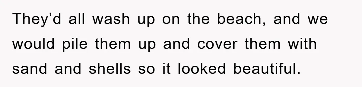 They’d all wash up on the beach, and we would pile them up and cover them with sand and shells so it looked beautiful.