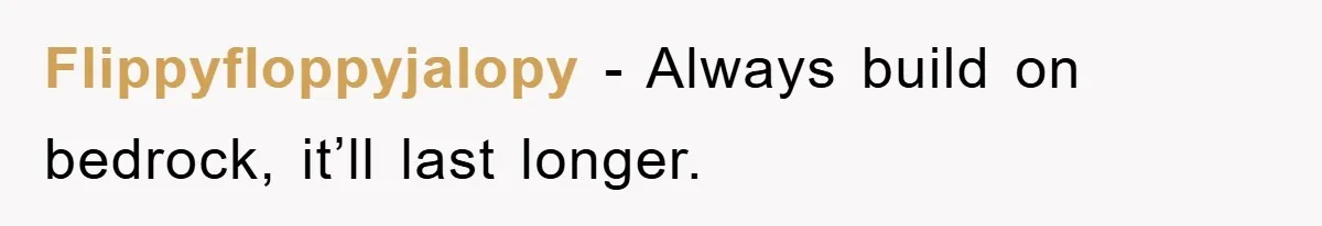 Flippyfloppyjalopy − Always build on bedrock, it’ll last longer.