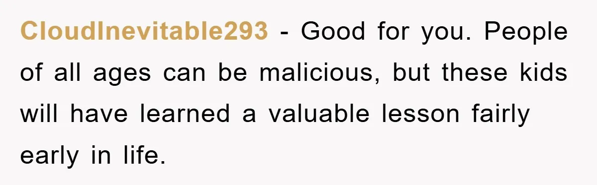 CloudInevitable293 − Good for you. People of all ages can be malicious, but these kids will have learned a valuable lesson fairly early in life.