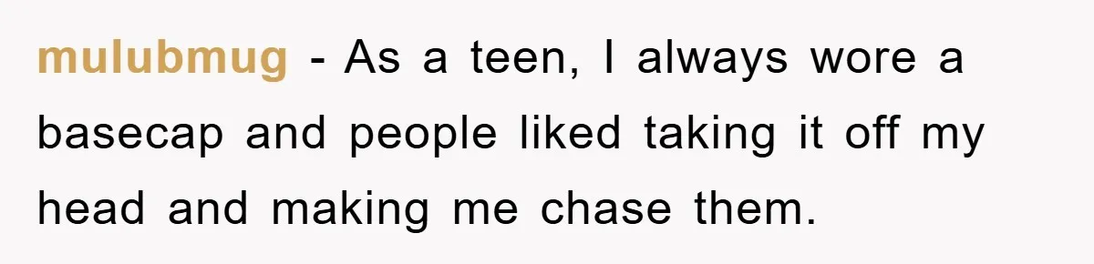 mulubmug − As a teen, I always wore a basecap and people liked taking it off my head and making me chase them.