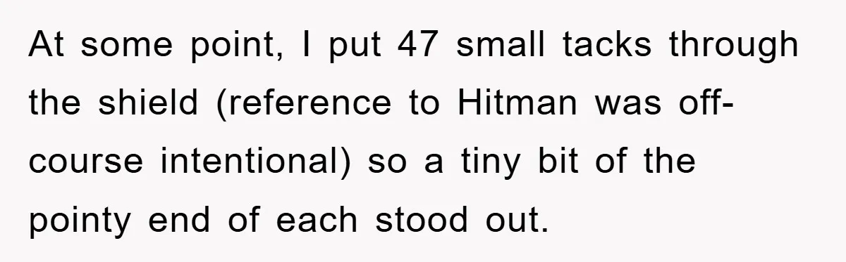 At some point, I put 47 small tacks through the shield (reference to Hitman was off-course intentional) so a tiny bit of the pointy end of each stood out.