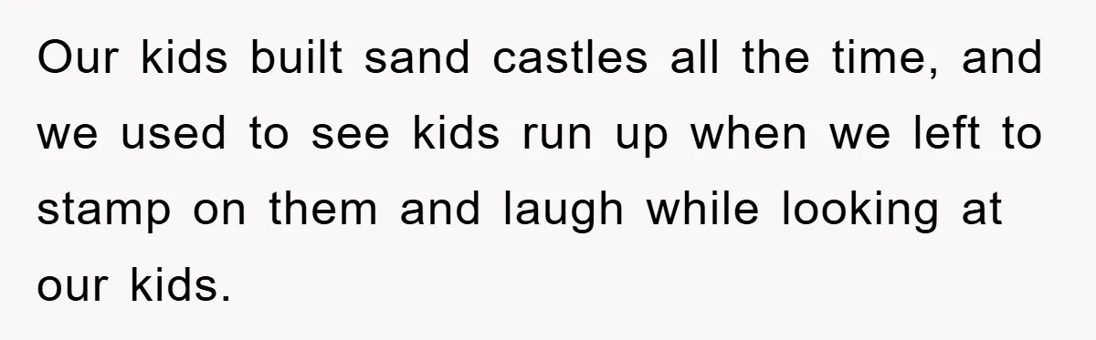 Our kids built sand castles all the time, and we used to see kids run up when we left to stamp on them and laugh while looking at our kids.