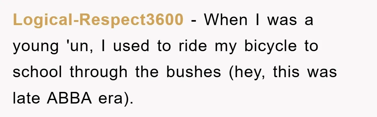 Logical-Respect3600 − When I was a young 'un, I used to ride my bicycle to school through the bushes (hey, this was late ABBA era).