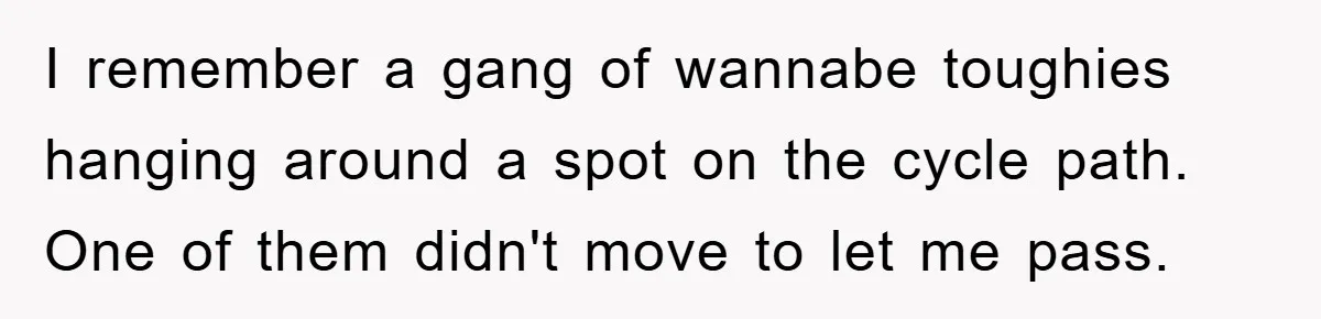 I remember a gang of wannabe toughies hanging around a spot on the cycle path. One of them didn't move to let me pass.