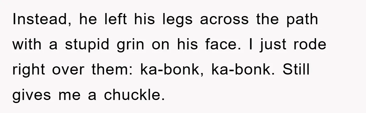 Instead, he left his legs across the path with a stupid grin on his face. I just rode right over them: ka-bonk, ka-bonk. Still gives me a chuckle.
