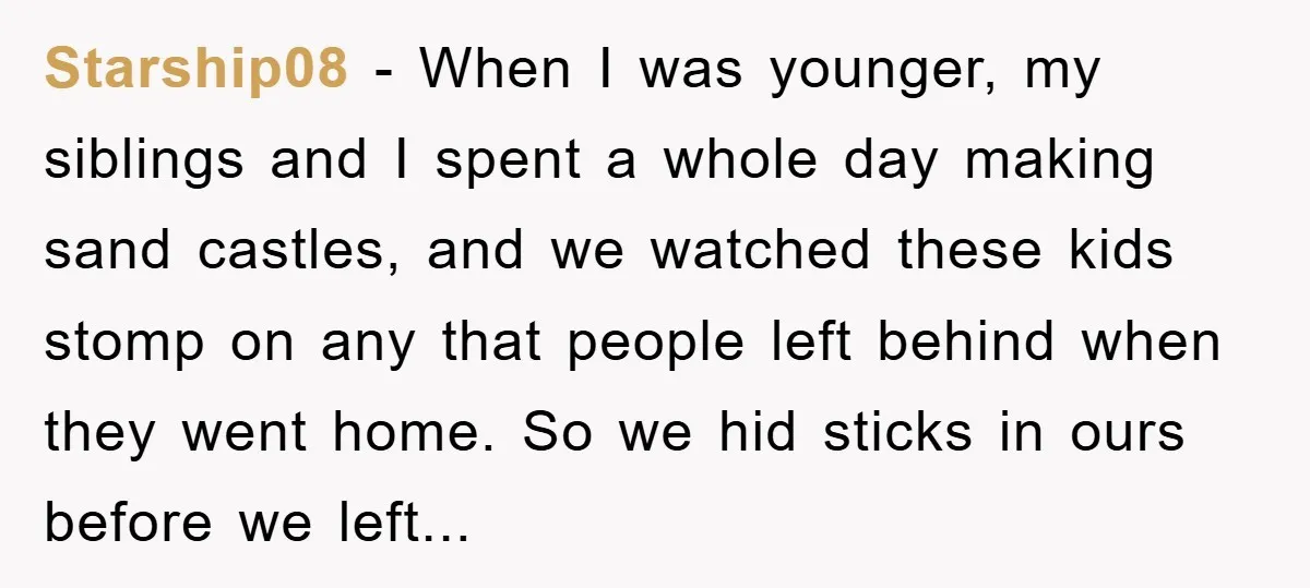 Starship08 − When I was younger, my siblings and I spent a whole day making sand castles, and we watched these kids stomp on any that people left behind when...
