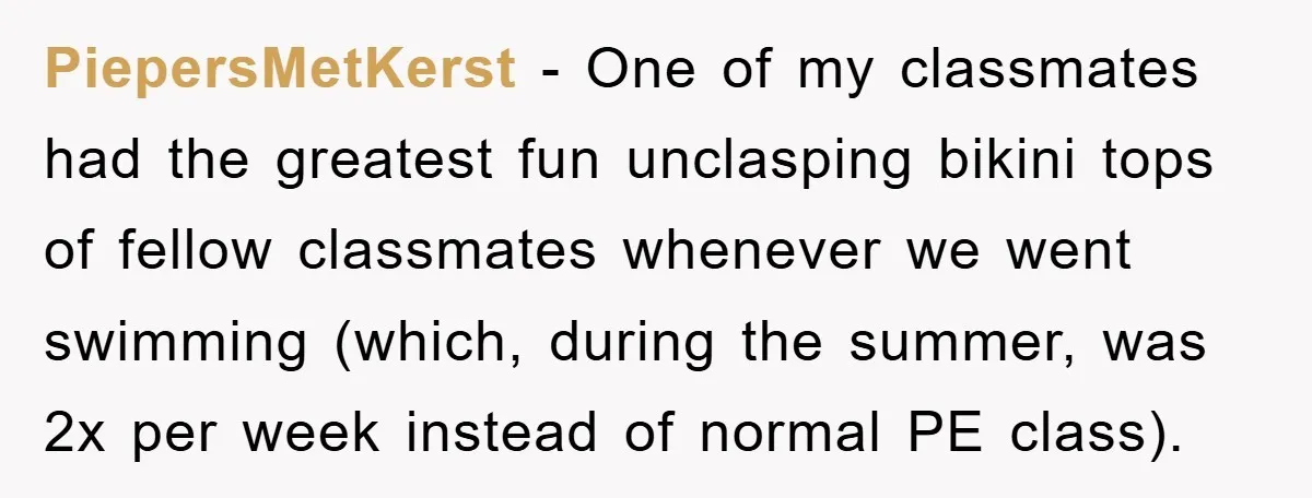 PiepersMetKerst − One of my classmates had the greatest fun unclasping bikini tops of fellow classmates whenever we went swimming (which, during the summer, was 2x per week instead of...