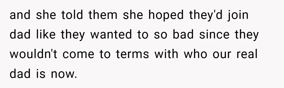 and she told them she hoped they'd join dad like they wanted to so bad since they wouldn't come to terms with who our real dad is now.