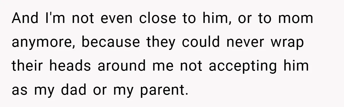 And I'm not even close to him, or to mom anymore, because they could never wrap their heads around me not accepting him as my dad or my parent.