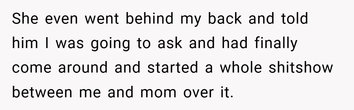 She even went behind my back and told him I was going to ask and had finally come around and started a whole shitshow between me and mom over it.