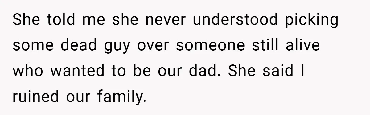 She told me she never understood picking some dead guy over someone still alive who wanted to be our dad. She said I ruined our family.