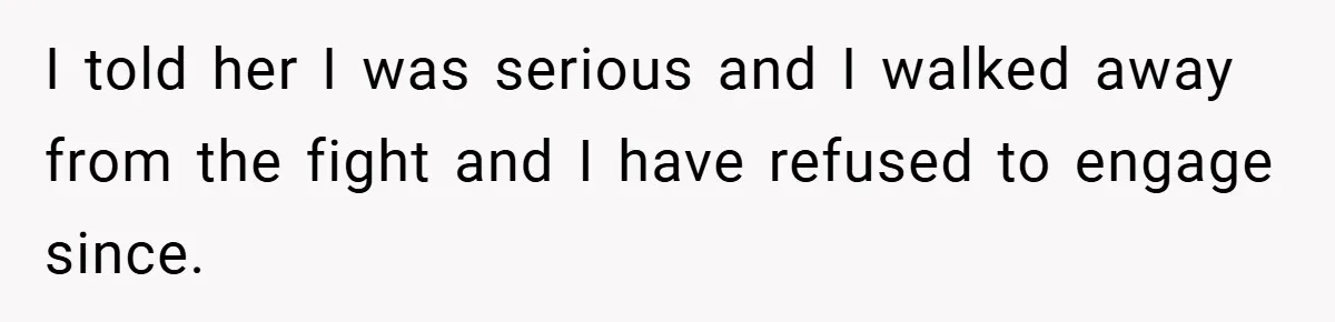 I told her I was serious and I walked away from the fight and I have refused to engage since.