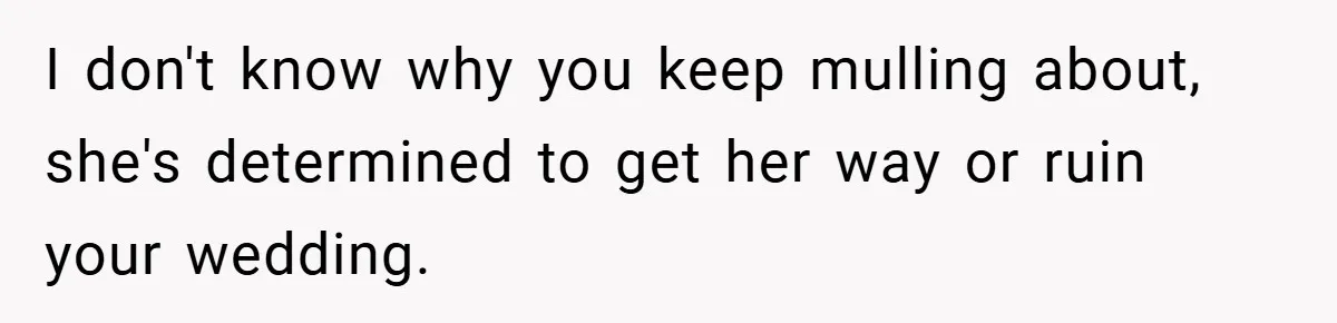 I don't know why you keep mulling about, she's determined to get her way or ruin your wedding.