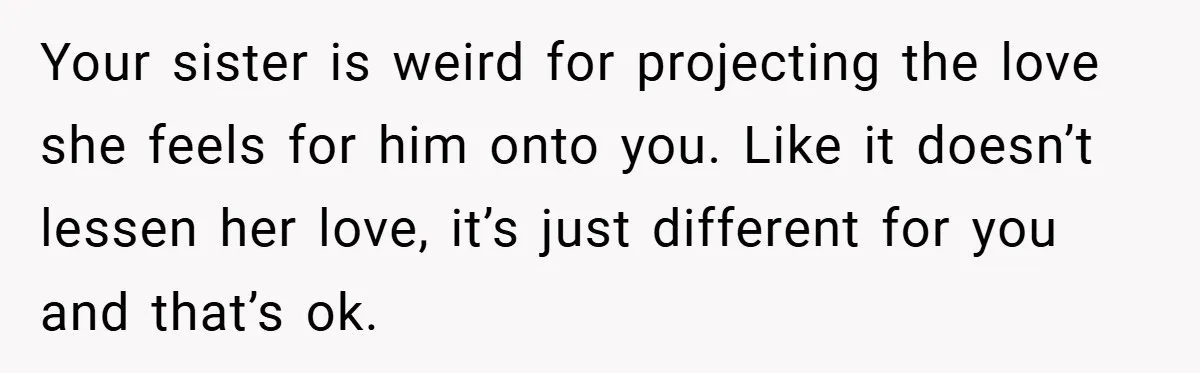 Your sister is weird for projecting the love she feels for him onto you. Like it doesn’t lessen her love, it’s just different for you and that’s ok.