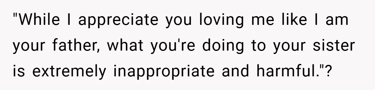 "While I appreciate you loving me like I am your father, what you're doing to your sister is extremely inappropriate and harmful."?