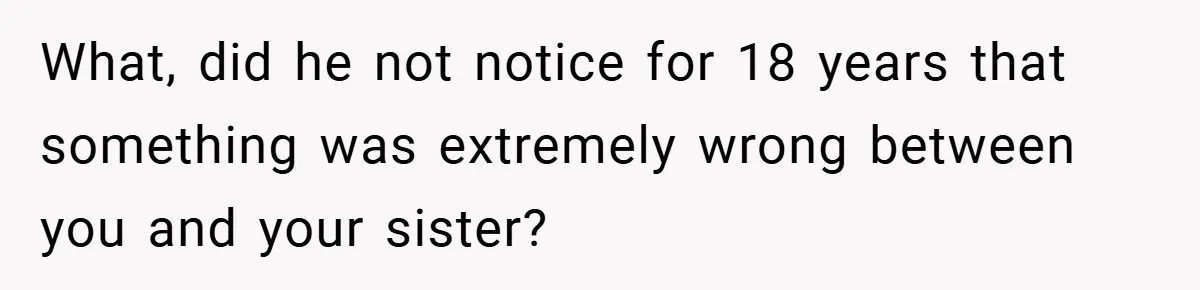 What, did he not notice for 18 years that something was extremely wrong between you and your sister?