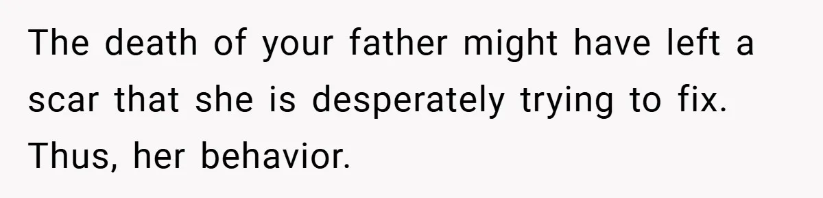 The death of your father might have left a scar that she is desperately trying to fix. Thus, her behavior.