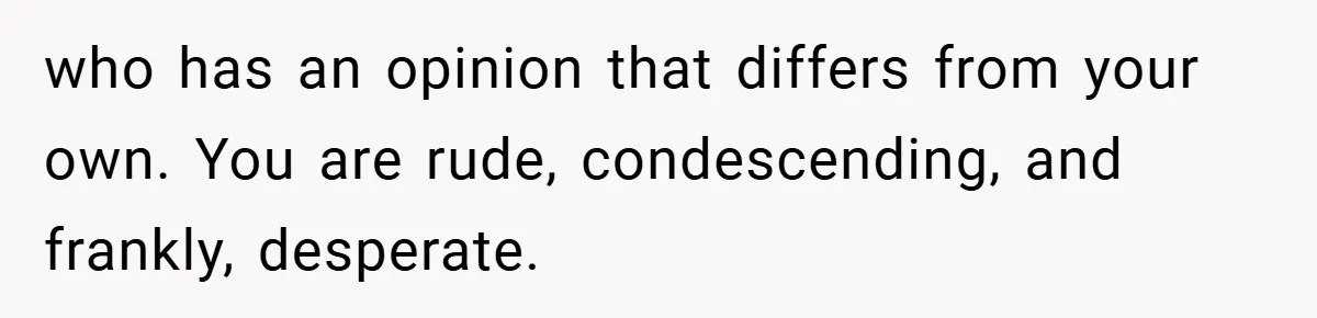 who has an opinion that differs from your own. You are rude, condescending, and frankly, desperate.