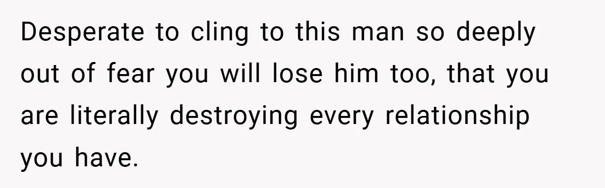 Desperate to cling to this man so deeply out of fear you will lose him too, that you are literally destroying every relationship you have.