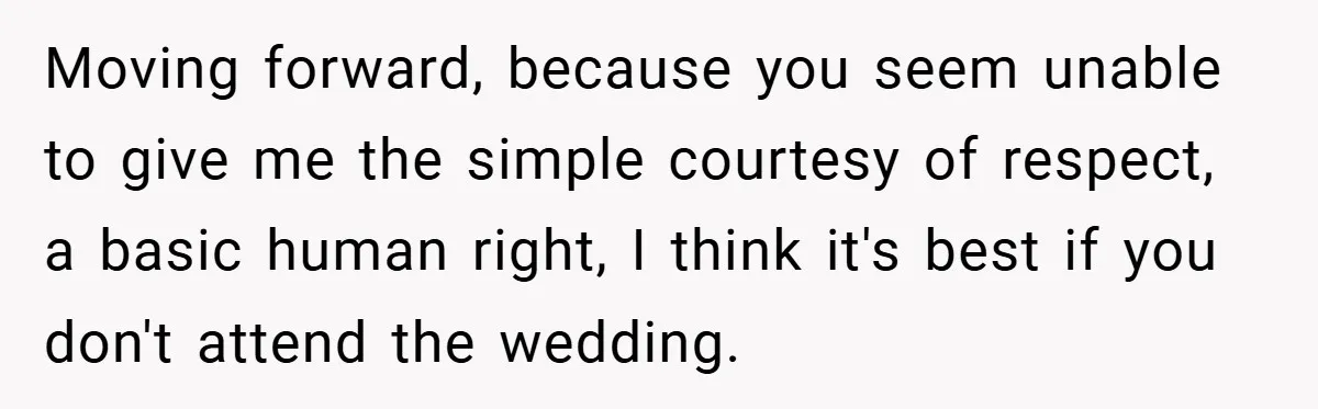 Moving forward, because you seem unable to give me the simple courtesy of respect, a basic human right, I think it's best if you don't attend the wedding.
