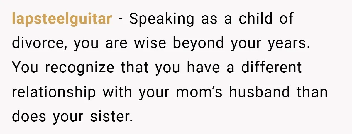 lapsteelguitar − Speaking as a child of divorce, you are wise beyond your years. You recognize that you have a different relationship with your mom’s husband than does your sister.