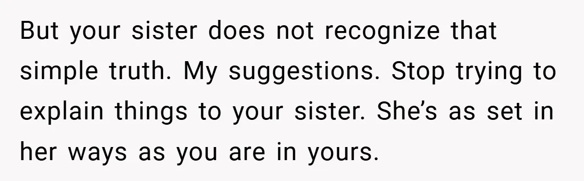But your sister does not recognize that simple truth. My suggestions. Stop trying to explain things to your sister. She’s as set in her ways as you are in yours.