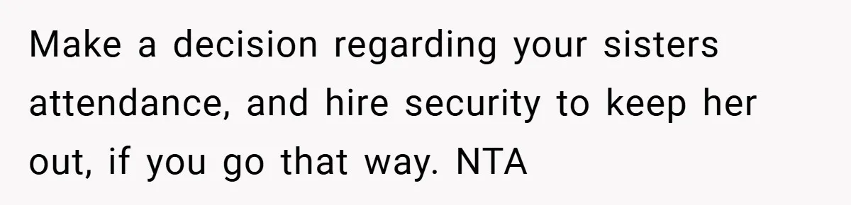 Make a decision regarding your sisters attendance, and hire security to keep her out, if you go that way. NTA