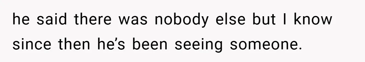 he said there was nobody else but I know since then he’s been seeing someone.