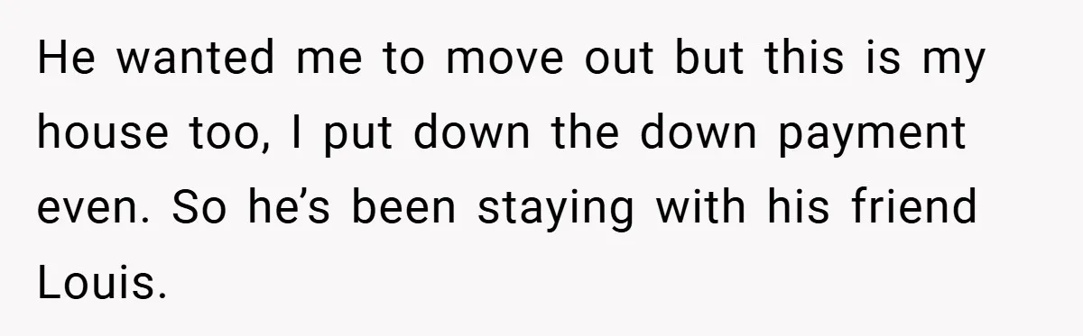 He wanted me to move out but this is my house too, I put down the down payment even. So he’s been staying with his friend Louis.