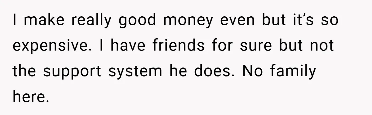 I make really good money even but it’s so expensive. I have friends for sure but not the support system he does. No family here.