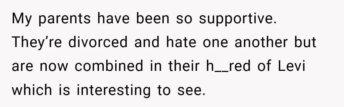 My parents have been so supportive. They’re divorced and hate one another but are now combined in their h__red of Levi which is interesting to see.