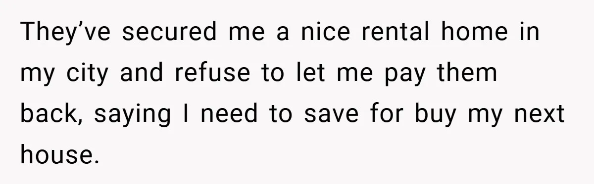 They’ve secured me a nice rental home in my city and refuse to let me pay them back, saying I need to save for buy my next house.