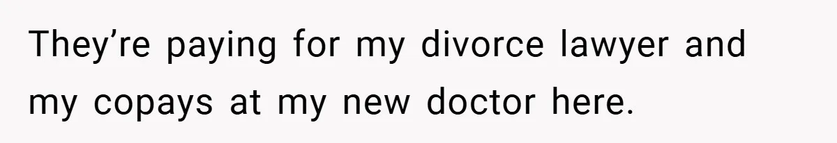They’re paying for my divorce lawyer and my copays at my new doctor here.