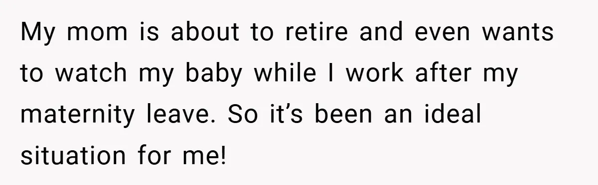My mom is about to retire and even wants to watch my baby while I work after my maternity leave. So it’s been an ideal situation for me!