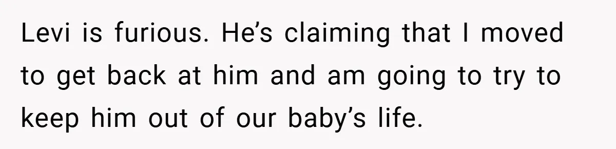 Levi is furious. He’s claiming that I moved to get back at him and am going to try to keep him out of our baby’s life.