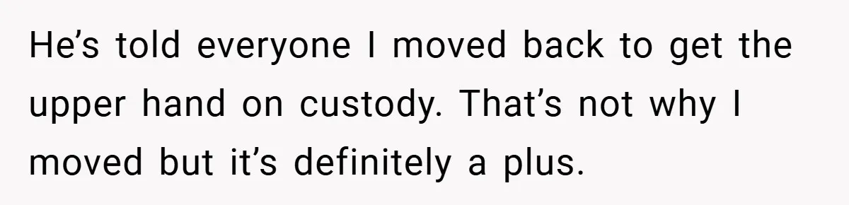 He’s told everyone I moved back to get the upper hand on custody. That’s not why I moved but it’s definitely a plus.