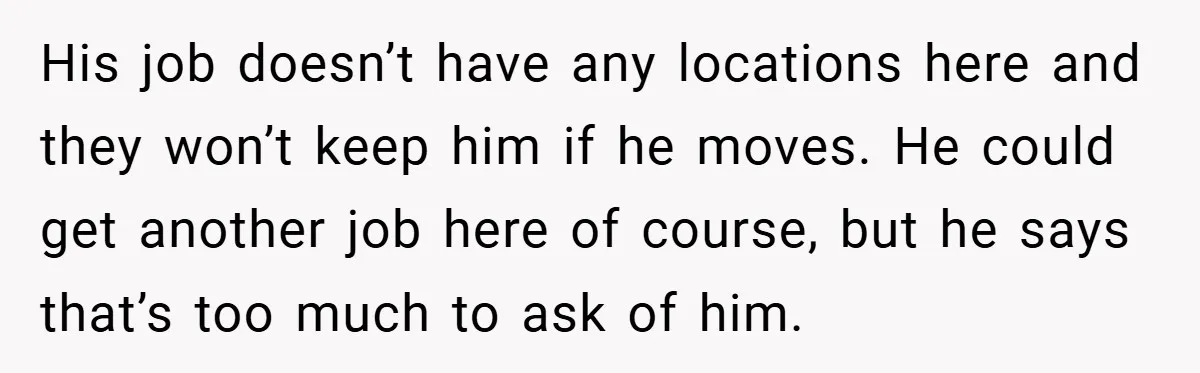 His job doesn’t have any locations here and they won’t keep him if he moves. He could get another job here of course, but he says that’s too much to...