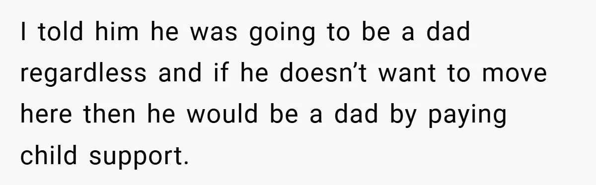 I told him he was going to be a dad regardless and if he doesn’t want to move here then he would be a dad by paying child support.