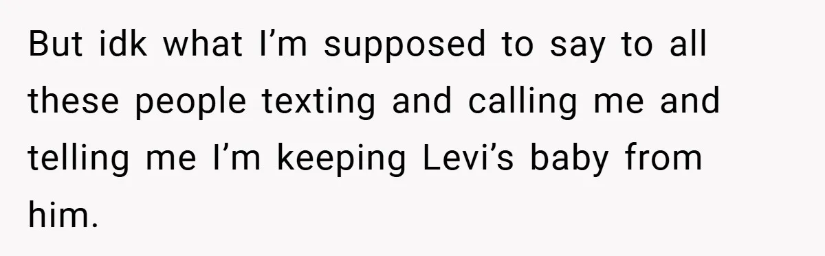 But idk what I’m supposed to say to all these people texting and calling me and telling me I’m keeping Levi’s baby from him.