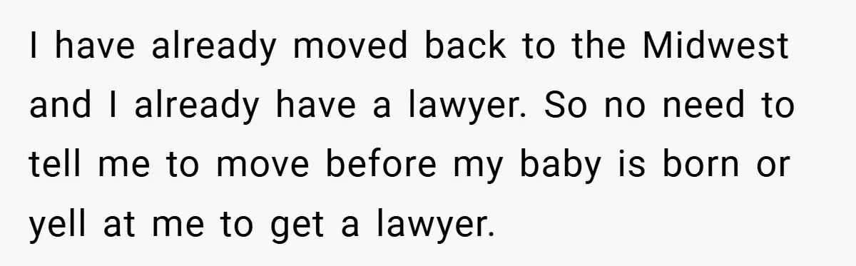 I have already moved back to the Midwest and I already have a lawyer. So no need to tell me to move before my baby is born or yell at...