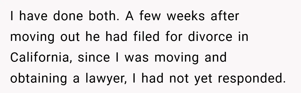 I have done both. A few weeks after moving out he had filed for divorce in California, since I was moving and obtaining a lawyer, I had not yet responded.