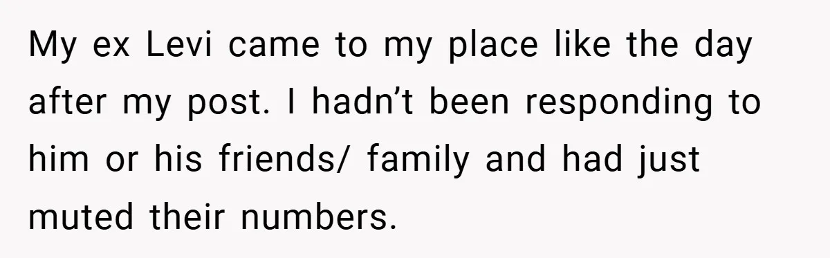 My ex Levi came to my place like the day after my post. I hadn’t been responding to him or his friends/ family and had just muted their numbers.