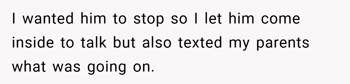 I wanted him to stop so I let him come inside to talk but also texted my parents what was going on.