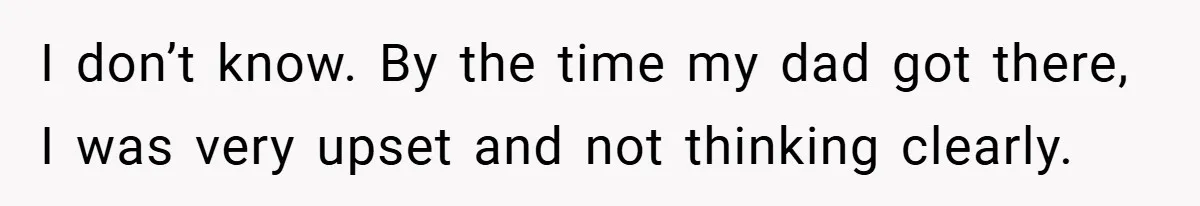 I don’t know. By the time my dad got there, I was very upset and not thinking clearly.