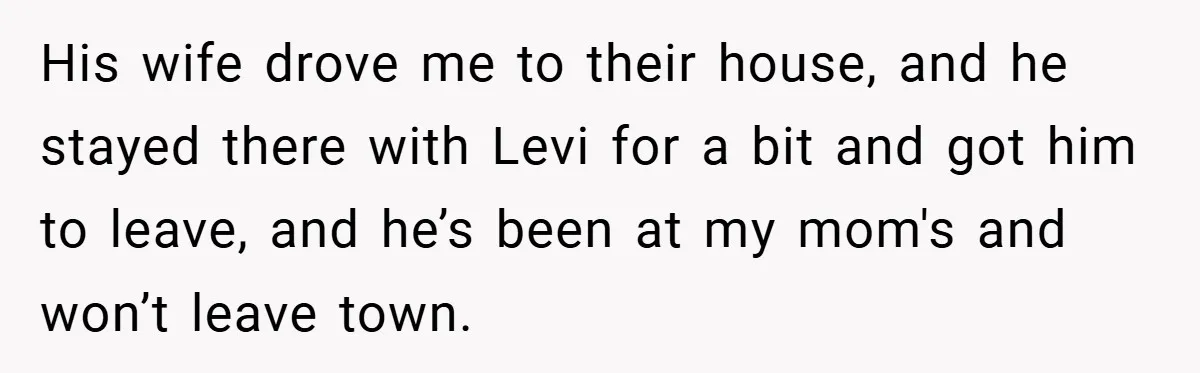 His wife drove me to their house, and he stayed there with Levi for a bit and got him to leave, and he’s been at my mom's and won’t leave...