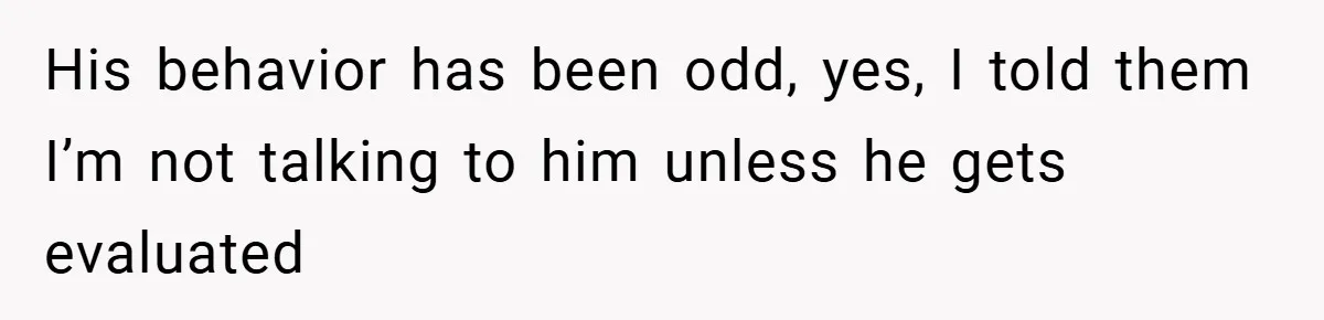 His behavior has been odd, yes, I told them I’m not talking to him unless he gets evaluated