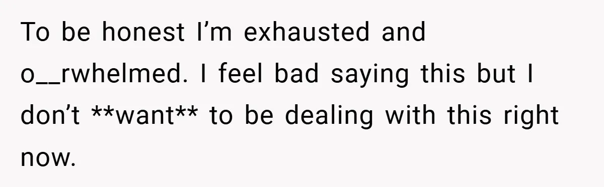 To be honest I’m exhausted and o__rwhelmed. I feel bad saying this but I don’t **want** to be dealing with this right now.