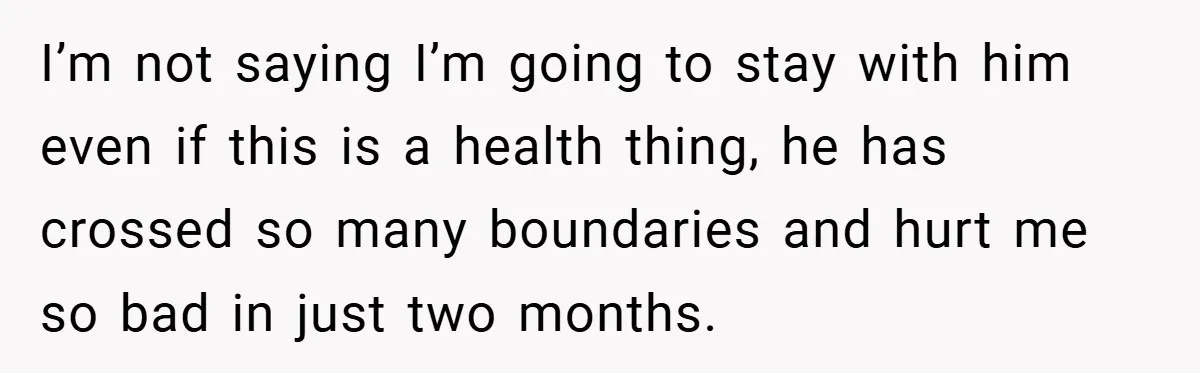 I’m not saying I’m going to stay with him even if this is a health thing, he has crossed so many boundaries and hurt me so bad in just two...
