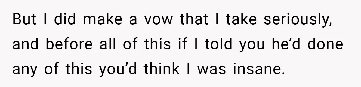 But I did make a vow that I take seriously, and before all of this if I told you he’d done any of this you’d think I was insane.
