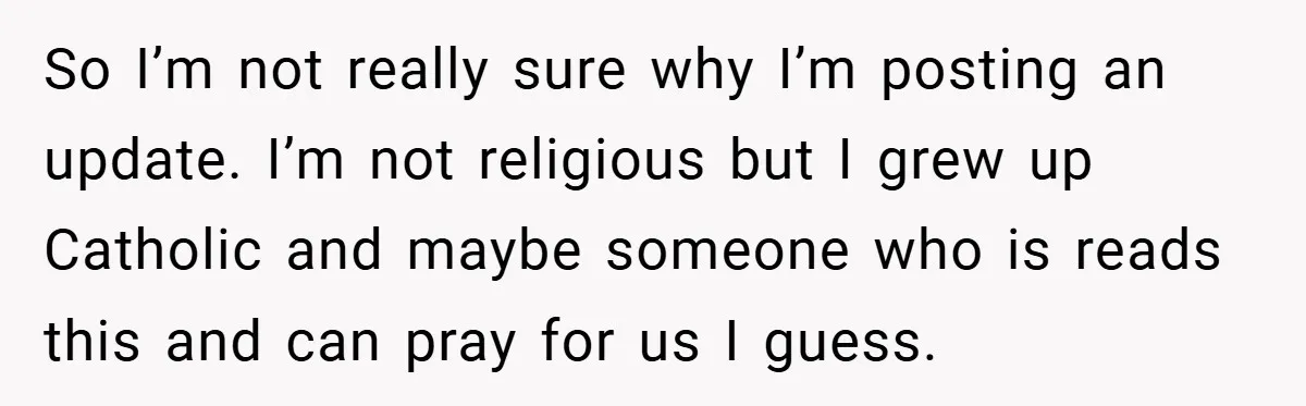 So I’m not really sure why I’m posting an update. I’m not religious but I grew up Catholic and maybe someone who is reads this and can pray for us...